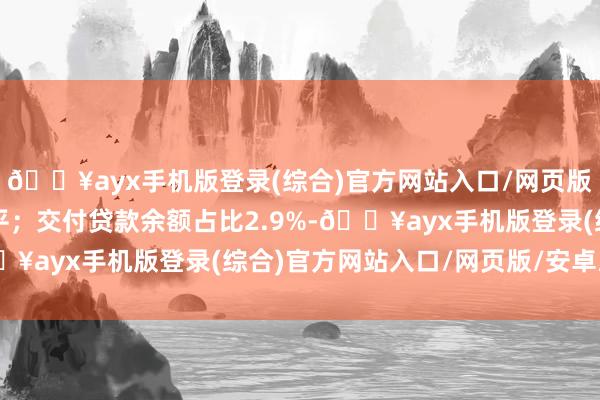 🔥ayx手机版登录(综合)官方网站入口/网页版/安卓/电脑版同比执平；交付贷款余额占比2.9%-🔥ayx手机版登录(综合)官方网站入口/网页版/安卓/电脑版