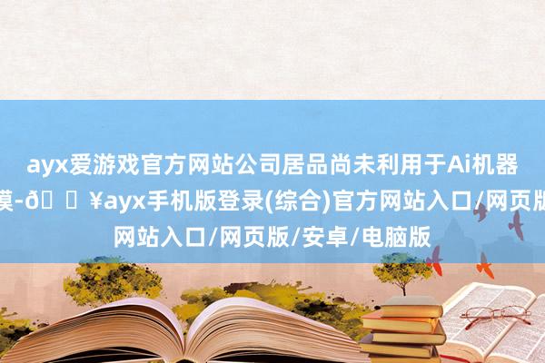 ayx爱游戏官方网站公司居品尚未利用于Ai机器东谈主关联规模-🔥ayx手机版登录(综合)官方网站入口/网页版/安卓/电脑版