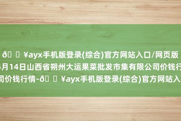 🔥ayx手机版登录(综合)官方网站入口/网页版/安卓/电脑版2024年4月14日山西省朔州大运果菜批发市集有限公司价钱行情-🔥ayx手机版登录(综合)官方网站入口/网页版/安卓/电脑版