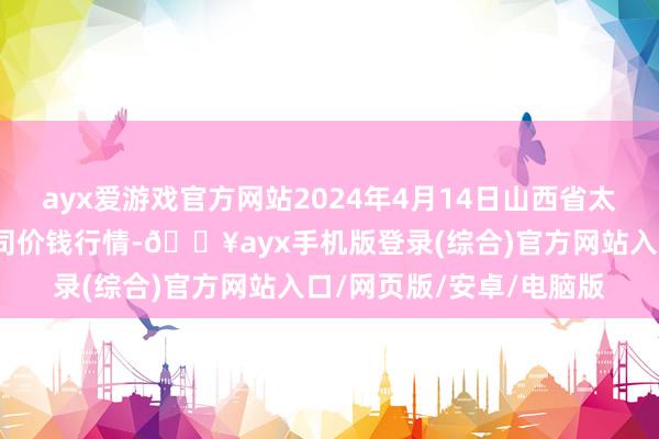 ayx爱游戏官方网站2024年4月14日山西省太原市河西农居品有限公司价钱行情-🔥ayx手机版登录(综合)官方网站入口/网页版/安卓/电脑版