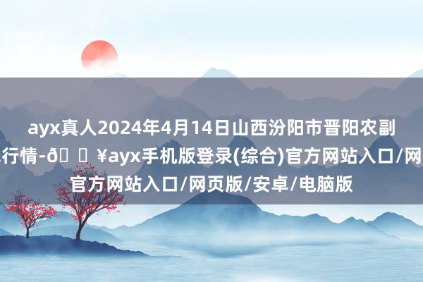 ayx真人2024年4月14日山西汾阳市晋阳农副产物批发市集价钱行情-🔥ayx手机版登录(综合)官方网站入口/网页版/安卓/电脑版