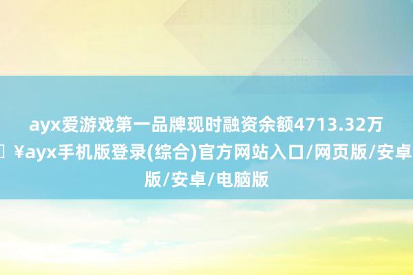 ayx爱游戏第一品牌现时融资余额4713.32万元-🔥ayx手机版登录(综合)官方网站入口/网页版/安卓/电脑版