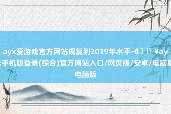 ayx爱游戏官方网站规复到2019年水平-🔥ayx手机版登录(综合)官方网站入口/网页版/安卓/电脑版