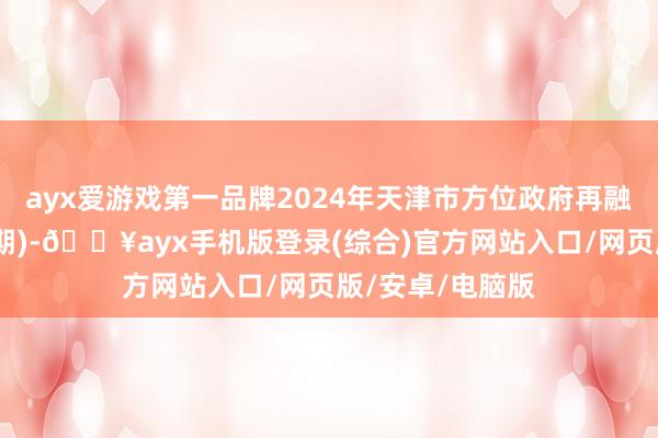 ayx爱游戏第一品牌2024年天津市方位政府再融资专项债券(八期)-🔥ayx手机版登录(综合)官方网站入口/网页版/安卓/电脑版