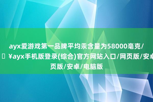 ayx爱游戏第一品牌平均汞含量为58000毫克/千克-🔥ayx手机版登录(综合)官方网站入口/网页版/安卓/电脑版