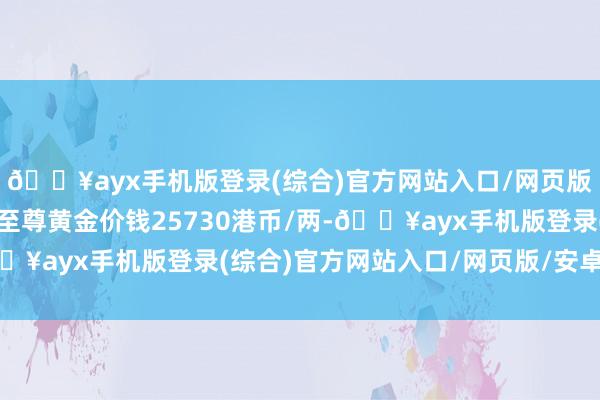 🔥ayx手机版登录(综合)官方网站入口/网页版/安卓/电脑版香港金至尊黄金价钱25730港币/两-🔥ayx手机版登录(综合)官方网站入口/网页版/安卓/电脑版