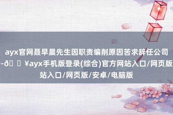 ayx官网聂早晨先生因职责编削原因苦求辞任公司副总司理职务-🔥ayx手机版登录(综合)官方网站入口/网页版/安卓/电脑版