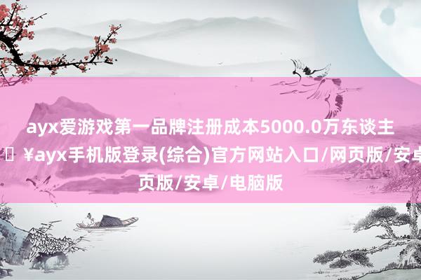 ayx爱游戏第一品牌注册成本5000.0万东谈主民币-🔥ayx手机版登录(综合)官方网站入口/网页版/安卓/电脑版