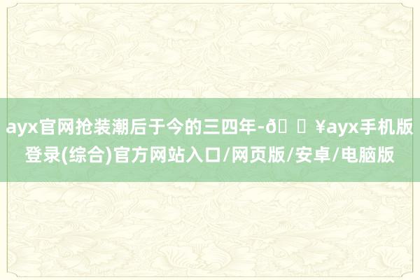 ayx官网抢装潮后于今的三四年-🔥ayx手机版登录(综合)官方网站入口/网页版/安卓/电脑版