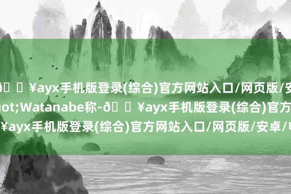 🔥ayx手机版登录(综合)官方网站入口/网页版/安卓/电脑版&quot;Watanabe称-🔥ayx手机版登录(综合)官方网站入口/网页版/安卓/电脑版