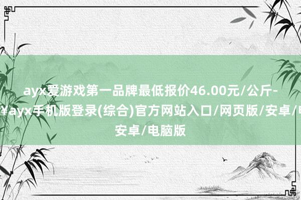 ayx爱游戏第一品牌最低报价46.00元/公斤-🔥ayx手机版登录(综合)官方网站入口/网页版/安卓/电脑版