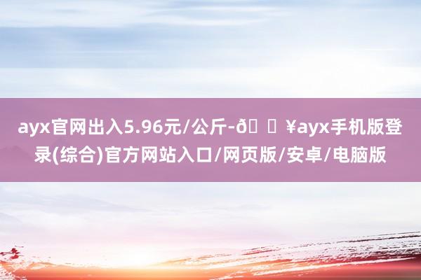 ayx官网出入5.96元/公斤-🔥ayx手机版登录(综合)官方网站入口/网页版/安卓/电脑版