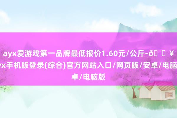 ayx爱游戏第一品牌最低报价1.60元/公斤-🔥ayx手机版登录(综合)官方网站入口/网页版/安卓/电脑版