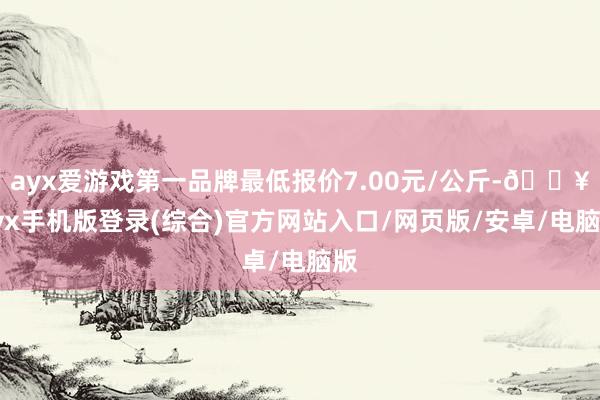 ayx爱游戏第一品牌最低报价7.00元/公斤-🔥ayx手机版登录(综合)官方网站入口/网页版/安卓/电脑版