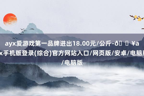 ayx爱游戏第一品牌进出18.00元/公斤-🔥ayx手机版登录(综合)官方网站入口/网页版/安卓/电脑版