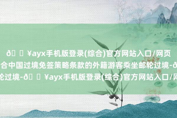 🔥ayx手机版登录(综合)官方网站入口/网页版/安卓/电脑版便捷适合中国过境免签策略条款的外籍游客乘坐邮轮过境-🔥ayx手机版登录(综合)官方网站入口/网页版/安卓/电脑版