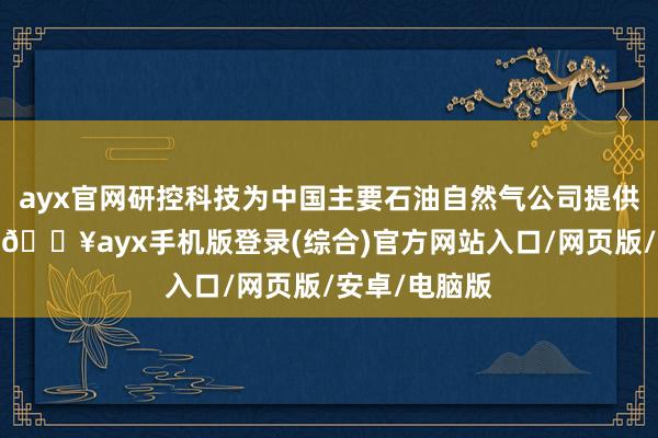 ayx官网研控科技为中国主要石油自然气公司提供产物和奇迹-🔥ayx手机版登录(综合)官方网站入口/网页版/安卓/电脑版