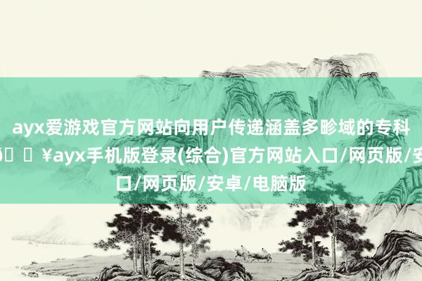 ayx爱游戏官方网站向用户传递涵盖多畛域的专科学问骨子-🔥ayx手机版登录(综合)官方网站入口/网页版/安卓/电脑版