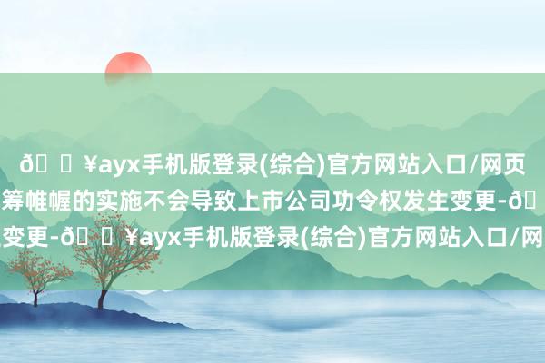 🔥ayx手机版登录(综合)官方网站入口/网页版/安卓/电脑版减抓运筹帷幄的实施不会导致上市公司功令权发生变更-🔥ayx手机版登录(综合)官方网站入口/网页版/安卓/电脑版