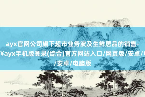 ayx官网公司旗下超市业务波及生鲜居品的销售-🔥ayx手机版登录(综合)官方网站入口/网页版/安卓/电脑版