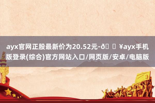 ayx官网正股最新价为20.52元-🔥ayx手机版登录(综合)官方网站入口/网页版/安卓/电脑版