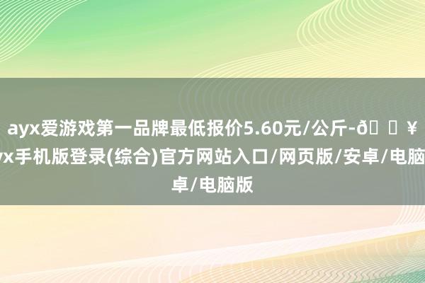 ayx爱游戏第一品牌最低报价5.60元/公斤-🔥ayx手机版登录(综合)官方网站入口/网页版/安卓/电脑版