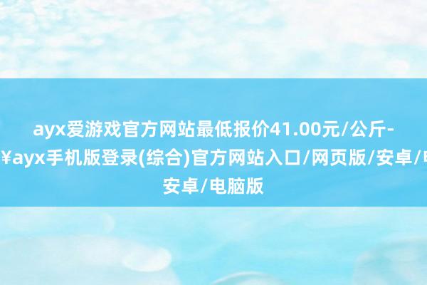 ayx爱游戏官方网站最低报价41.00元/公斤-🔥ayx手机版登录(综合)官方网站入口/网页版/安卓/电脑版