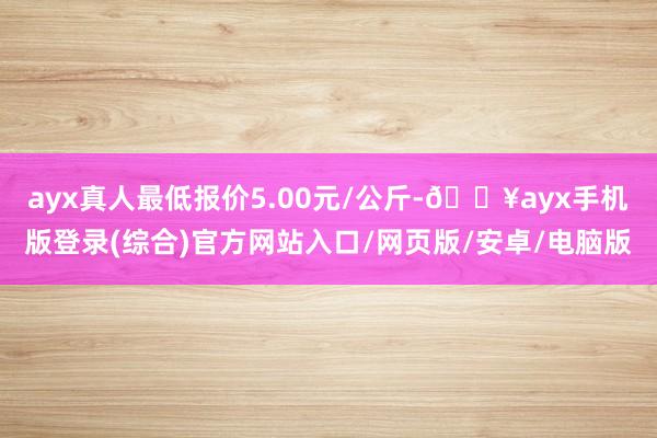 ayx真人最低报价5.00元/公斤-🔥ayx手机版登录(综合)官方网站入口/网页版/安卓/电脑版