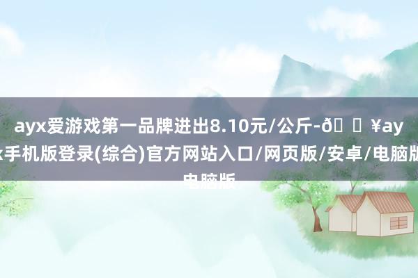 ayx爱游戏第一品牌进出8.10元/公斤-🔥ayx手机版登录(综合)官方网站入口/网页版/安卓/电脑版