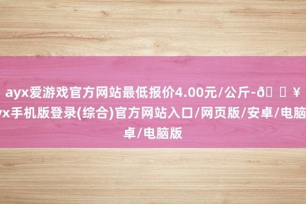 ayx爱游戏官方网站最低报价4.00元/公斤-🔥ayx手机版登录(综合)官方网站入口/网页版/安卓/电脑版