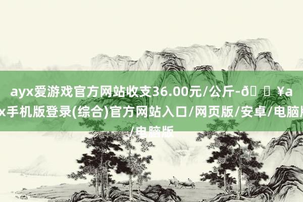 ayx爱游戏官方网站收支36.00元/公斤-🔥ayx手机版登录(综合)官方网站入口/网页版/安卓/电脑版