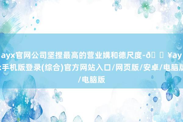 ayx官网公司坚捏最高的营业媾和德尺度-🔥ayx手机版登录(综合)官方网站入口/网页版/安卓/电脑版