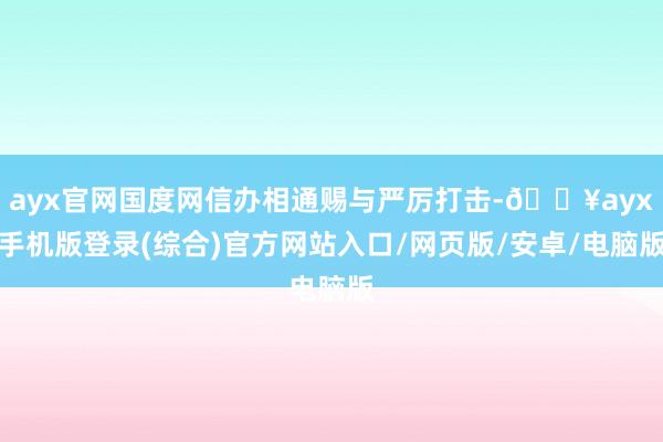 ayx官网国度网信办相通赐与严厉打击-🔥ayx手机版登录(综合)官方网站入口/网页版/安卓/电脑版