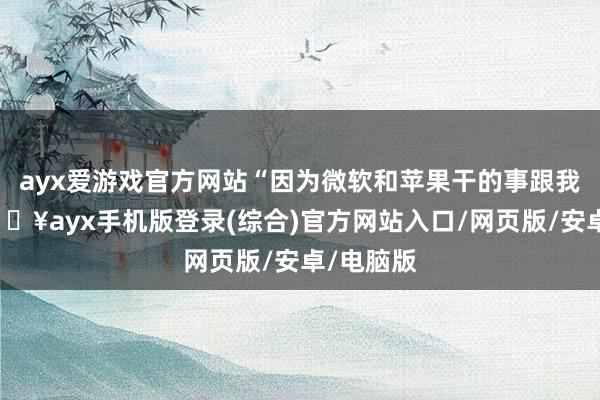 ayx爱游戏官方网站“因为微软和苹果干的事跟我雷同-🔥ayx手机版登录(综合)官方网站入口/网页版/安卓/电脑版