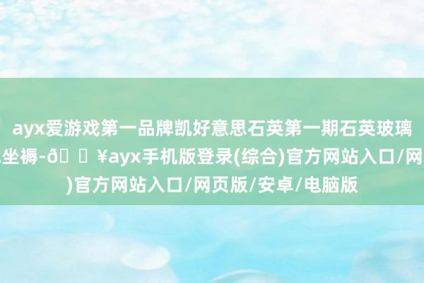 ayx爱游戏第一品牌凯好意思石英第一期石英玻璃管状貌也已运转试坐褥-🔥ayx手机版登录(综合)官方网站入口/网页版/安卓/电脑版