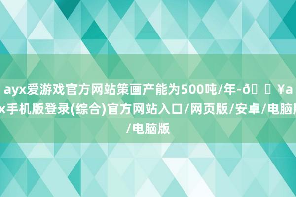 ayx爱游戏官方网站策画产能为500吨/年-🔥ayx手机版登录(综合)官方网站入口/网页版/安卓/电脑版