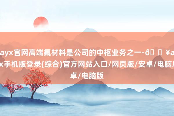 ayx官网高端氟材料是公司的中枢业务之一-🔥ayx手机版登录(综合)官方网站入口/网页版/安卓/电脑版