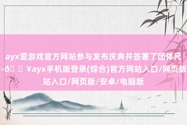 ayx爱游戏官方网站参与发布庆典并签署了团体尺度欢喜实施书-🔥ayx手机版登录(综合)官方网站入口/网页版/安卓/电脑版