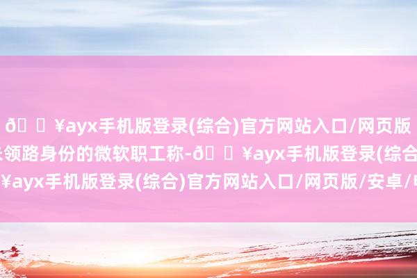 🔥ayx手机版登录(综合)官方网站入口/网页版/安卓/电脑版 据又名未领路身份的微软职工称-🔥ayx手机版登录(综合)官方网站入口/网页版/安卓/电脑版