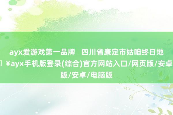 ayx爱游戏第一品牌   四川省康定市姑咱终日地村-🔥ayx手机版登录(综合)官方网站入口/网页版/安卓/电脑版