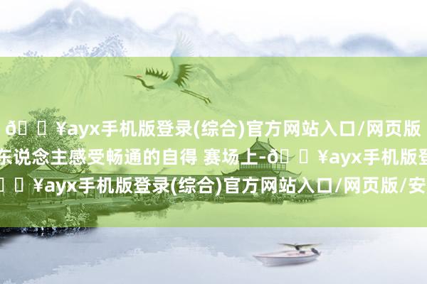 🔥ayx手机版登录(综合)官方网站入口/网页版/安卓/电脑版让更多东说念主感受畅通的自得 　　赛场上-🔥ayx手机版登录(综合)官方网站入口/网页版/安卓/电脑版