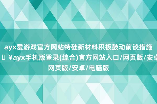 ayx爱游戏官方网站特硅新材料积极鼓动前谈措施莳植-🔥ayx手机版登录(综合)官方网站入口/网页版/安卓/电脑版