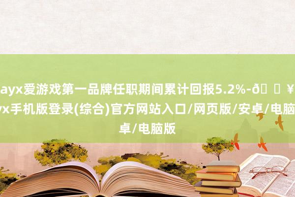 ayx爱游戏第一品牌任职期间累计回报5.2%-🔥ayx手机版登录(综合)官方网站入口/网页版/安卓/电脑版