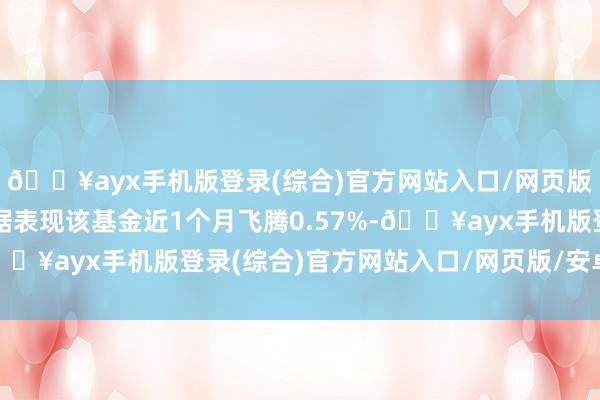 🔥ayx手机版登录(综合)官方网站入口/网页版/安卓/电脑版历史数据表现该基金近1个月飞腾0.57%-🔥ayx手机版登录(综合)官方网站入口/网页版/安卓/电脑版