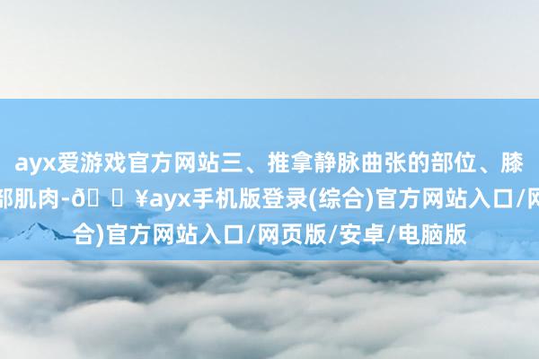 ayx爱游戏官方网站三、推拿静脉曲张的部位、膝要害、踝要害和腿部肌肉-🔥ayx手机版登录(综合)官方网站入口/网页版/安卓/电脑版