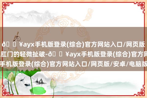 🔥ayx手机版登录(综合)官方网站入口/网页版/安卓/电脑版如痔疮或肛门的轻微扯破-🔥ayx手机版登录(综合)官方网站入口/网页版/安卓/电脑版