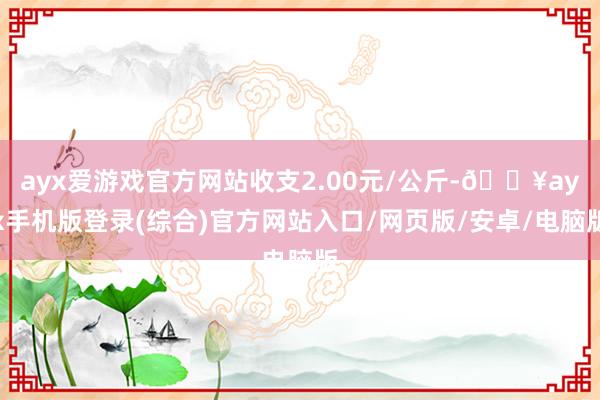 ayx爱游戏官方网站收支2.00元/公斤-🔥ayx手机版登录(综合)官方网站入口/网页版/安卓/电脑版