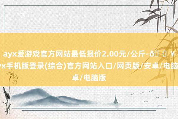 ayx爱游戏官方网站最低报价2.00元/公斤-🔥ayx手机版登录(综合)官方网站入口/网页版/安卓/电脑版