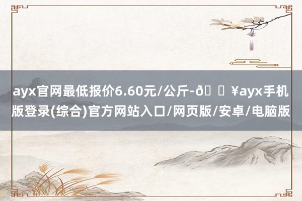 ayx官网最低报价6.60元/公斤-🔥ayx手机版登录(综合)官方网站入口/网页版/安卓/电脑版