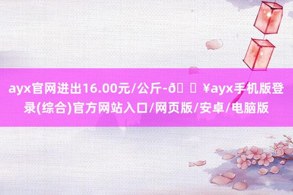 ayx官网进出16.00元/公斤-🔥ayx手机版登录(综合)官方网站入口/网页版/安卓/电脑版